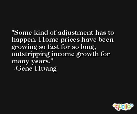 Some kind of adjustment has to happen. Home prices have been growing so fast for so long, outstripping income growth for many years. -Gene Huang