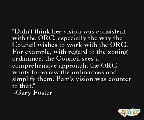 Didn't think her vision was consistent with the ORC, especially the way the Council wishes to work with the ORC. For example, with regard to the zoning ordinance, the Council sees a comprehensive approach, the ORC wants to review the ordinances and simplify them. Pam's vision was counter to that. -Gary Foster