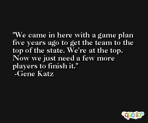 We came in here with a game plan five years ago to get the team to the top of the state. We're at the top. Now we just need a few more players to finish it. -Gene Katz