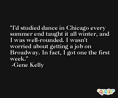 I'd studied dance in Chicago every summer end taught it all winter, and I was well-rounded. I wasn't worried about getting a job on Broadway. In fact, I got one the first week. -Gene Kelly