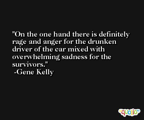 On the one hand there is definitely rage and anger for the drunken driver of the car mixed with overwhelming sadness for the survivors. -Gene Kelly