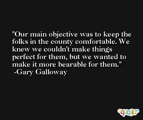 Our main objective was to keep the folks in the county comfortable. We knew we couldn't make things perfect for them, but we wanted to make it more bearable for them. -Gary Galloway