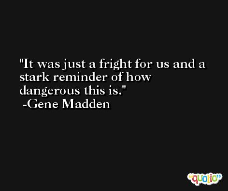 It was just a fright for us and a stark reminder of how dangerous this is. -Gene Madden