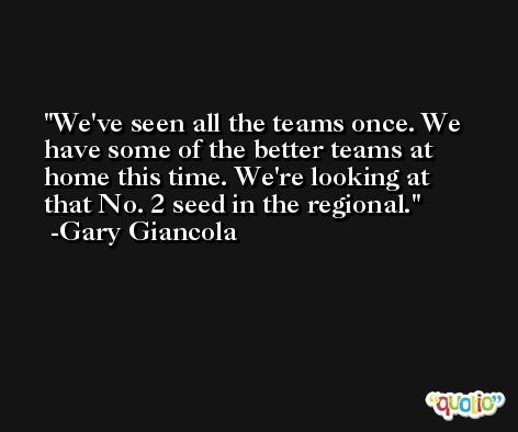 We've seen all the teams once. We have some of the better teams at home this time. We're looking at that No. 2 seed in the regional. -Gary Giancola