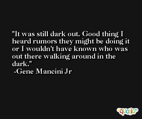 It was still dark out. Good thing I heard rumors they might be doing it or I wouldn't have known who was out there walking around in the dark. -Gene Mancini Jr