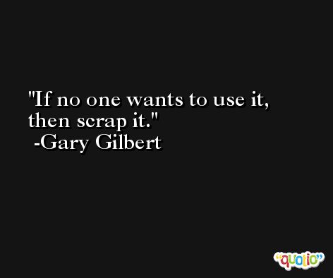 If no one wants to use it, then scrap it. -Gary Gilbert