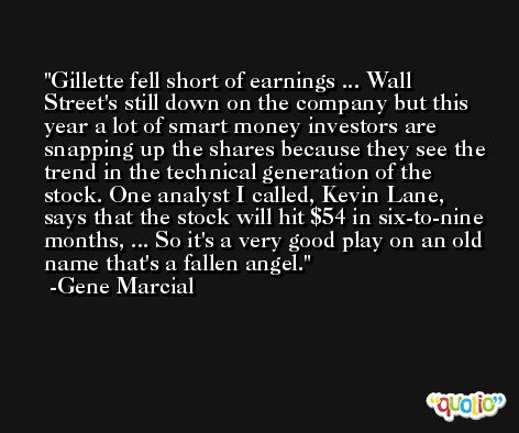 Gillette fell short of earnings ... Wall Street's still down on the company but this year a lot of smart money investors are snapping up the shares because they see the trend in the technical generation of the stock. One analyst I called, Kevin Lane, says that the stock will hit $54 in six-to-nine months, ... So it's a very good play on an old name that's a fallen angel. -Gene Marcial