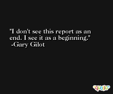 I don't see this report as an end. I see it as a beginning. -Gary Gilot