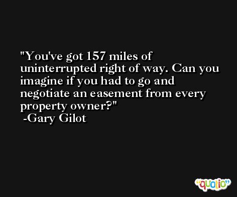 You've got 157 miles of uninterrupted right of way. Can you imagine if you had to go and negotiate an easement from every property owner? -Gary Gilot