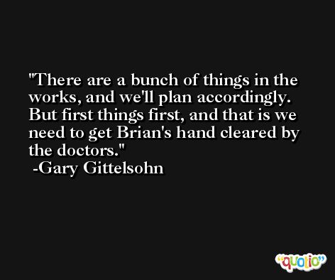 There are a bunch of things in the works, and we'll plan accordingly. But first things first, and that is we need to get Brian's hand cleared by the doctors. -Gary Gittelsohn