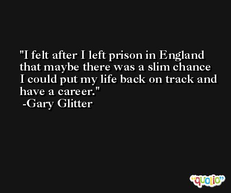 I felt after I left prison in England that maybe there was a slim chance I could put my life back on track and have a career. -Gary Glitter