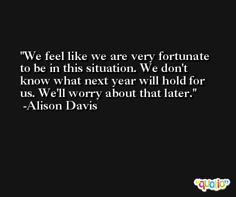 We feel like we are very fortunate to be in this situation. We don't know what next year will hold for us. We'll worry about that later. -Alison Davis