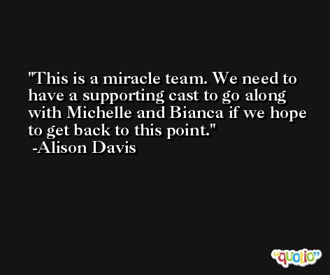 This is a miracle team. We need to have a supporting cast to go along with Michelle and Bianca if we hope to get back to this point. -Alison Davis