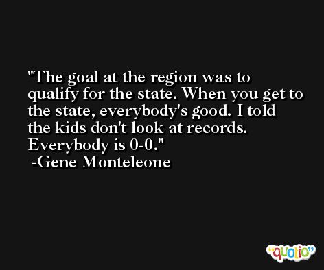 The goal at the region was to qualify for the state. When you get to the state, everybody's good. I told the kids don't look at records. Everybody is 0-0. -Gene Monteleone