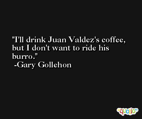 I'll drink Juan Valdez's coffee, but I don't want to ride his burro. -Gary Gollehon