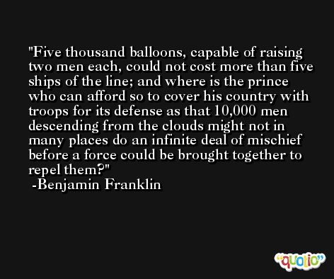Five thousand balloons, capable of raising two men each, could not cost more than five ships of the line; and where is the prince who can afford so to cover his country with troops for its defense as that 10,000 men descending from the clouds might not in many places do an infinite deal of mischief before a force could be brought together to repel them? -Benjamin Franklin