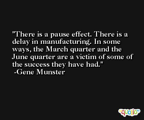 There is a pause effect. There is a delay in manufacturing. In some ways, the March quarter and the June quarter are a victim of some of the success they have had. -Gene Munster
