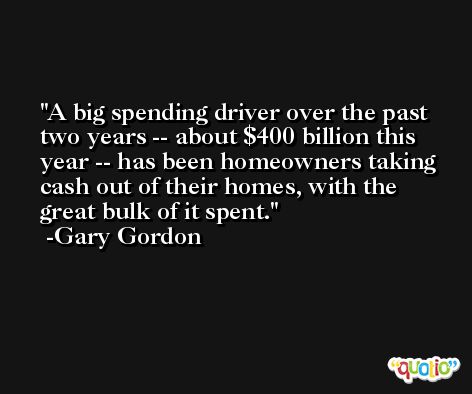 A big spending driver over the past two years -- about $400 billion this year -- has been homeowners taking cash out of their homes, with the great bulk of it spent. -Gary Gordon