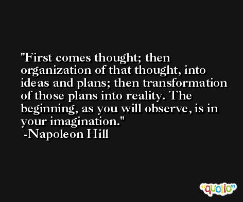 First comes thought; then organization of that thought, into ideas and plans; then transformation of those plans into reality. The beginning, as you will observe, is in your imagination. -Napoleon Hill