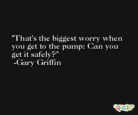 That's the biggest worry when you get to the pump: Can you get it safely? -Gary Griffin