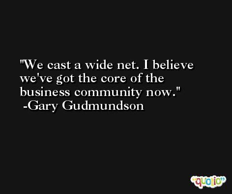 We cast a wide net. I believe we've got the core of the business community now. -Gary Gudmundson