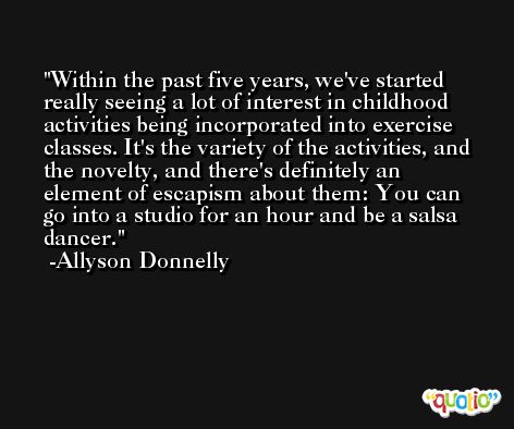 Within the past five years, we've started really seeing a lot of interest in childhood activities being incorporated into exercise classes. It's the variety of the activities, and the novelty, and there's definitely an element of escapism about them: You can go into a studio for an hour and be a salsa dancer. -Allyson Donnelly
