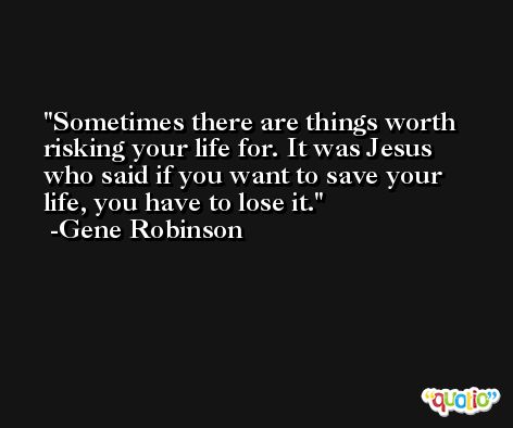 Sometimes there are things worth risking your life for. It was Jesus who said if you want to save your life, you have to lose it. -Gene Robinson
