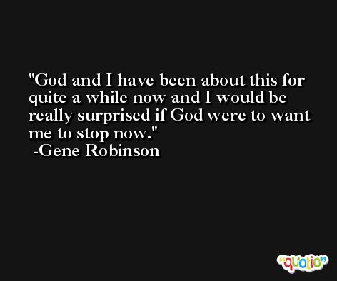 God and I have been about this for quite a while now and I would be really surprised if God were to want me to stop now. -Gene Robinson