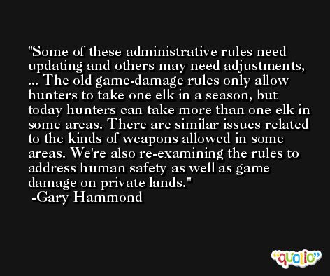 Some of these administrative rules need updating and others may need adjustments, ... The old game-damage rules only allow hunters to take one elk in a season, but today hunters can take more than one elk in some areas. There are similar issues related to the kinds of weapons allowed in some areas. We're also re-examining the rules to address human safety as well as game damage on private lands. -Gary Hammond