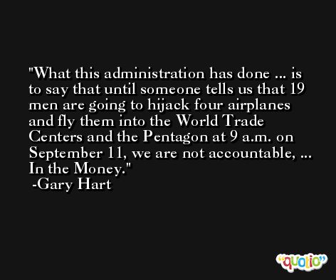 What this administration has done ... is to say that until someone tells us that 19 men are going to hijack four airplanes and fly them into the World Trade Centers and the Pentagon at 9 a.m. on September 11, we are not accountable, ... In the Money. -Gary Hart