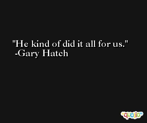He kind of did it all for us. -Gary Hatch