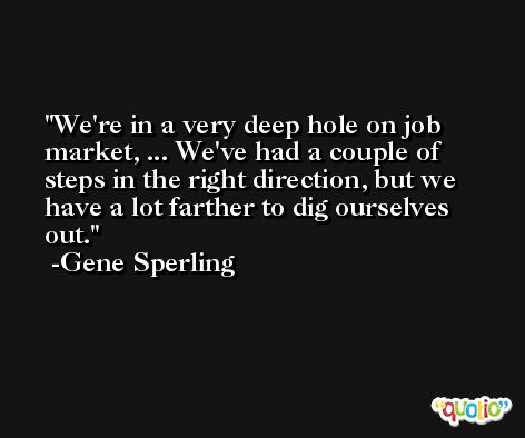 We're in a very deep hole on job market, ... We've had a couple of steps in the right direction, but we have a lot farther to dig ourselves out. -Gene Sperling