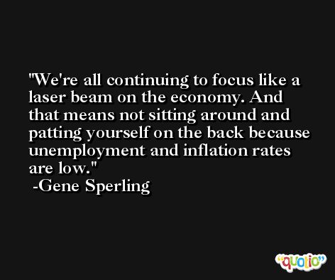 We're all continuing to focus like a laser beam on the economy. And that means not sitting around and patting yourself on the back because unemployment and inflation rates are low. -Gene Sperling