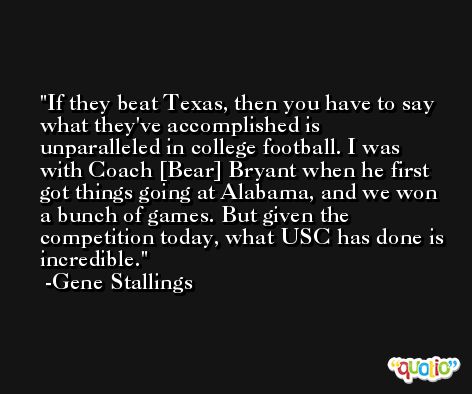 If they beat Texas, then you have to say what they've accomplished is unparalleled in college football. I was with Coach [Bear] Bryant when he first got things going at Alabama, and we won a bunch of games. But given the competition today, what USC has done is incredible. -Gene Stallings