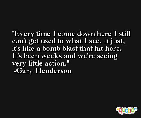 Every time I come down here I still can't get used to what I see. It just, it's like a bomb blast that hit here. It's been weeks and we're seeing very little action. -Gary Henderson