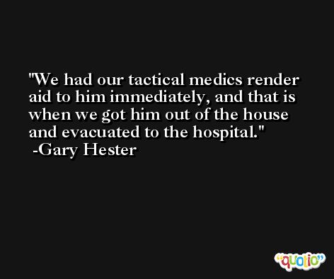 We had our tactical medics render aid to him immediately, and that is when we got him out of the house and evacuated to the hospital. -Gary Hester