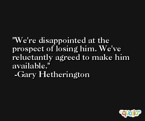 We're disappointed at the prospect of losing him. We've reluctantly agreed to make him available. -Gary Hetherington
