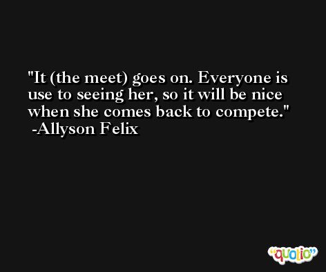 It (the meet) goes on. Everyone is use to seeing her, so it will be nice when she comes back to compete. -Allyson Felix
