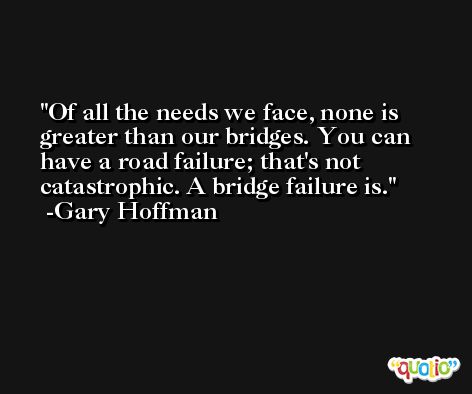 Of all the needs we face, none is greater than our bridges. You can have a road failure; that's not catastrophic. A bridge failure is. -Gary Hoffman