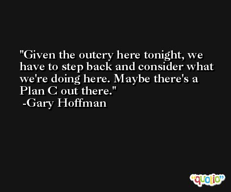 Given the outcry here tonight, we have to step back and consider what we're doing here. Maybe there's a Plan C out there. -Gary Hoffman