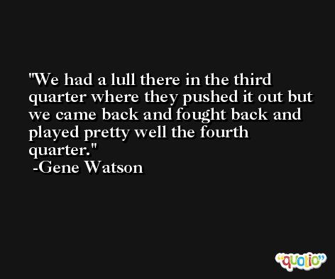 We had a lull there in the third quarter where they pushed it out but we came back and fought back and played pretty well the fourth quarter. -Gene Watson