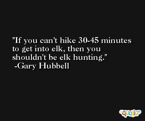 If you can't hike 30-45 minutes to get into elk, then you shouldn't be elk hunting. -Gary Hubbell
