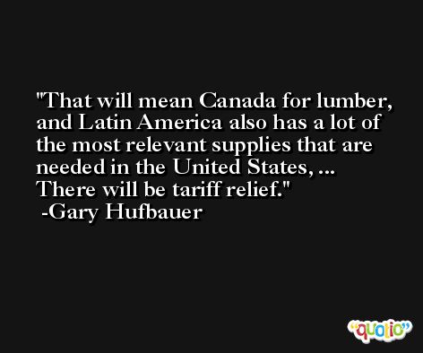 That will mean Canada for lumber, and Latin America also has a lot of the most relevant supplies that are needed in the United States, ... There will be tariff relief. -Gary Hufbauer