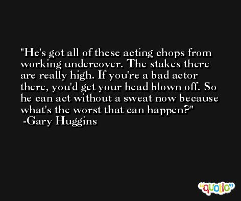 He's got all of these acting chops from working undercover. The stakes there are really high. If you're a bad actor there, you'd get your head blown off. So he can act without a sweat now because what's the worst that can happen? -Gary Huggins