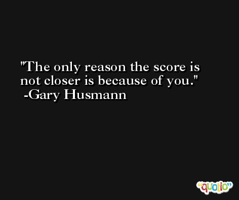 The only reason the score is not closer is because of you. -Gary Husmann