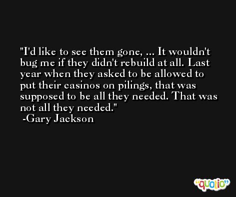 I'd like to see them gone, ... It wouldn't bug me if they didn't rebuild at all. Last year when they asked to be allowed to put their casinos on pilings, that was supposed to be all they needed. That was not all they needed. -Gary Jackson