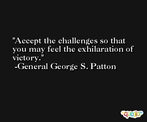 Accept the challenges so that you may feel the exhilaration of victory. -General George S. Patton