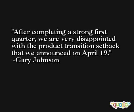 After completing a strong first quarter, we are very disappointed with the product transition setback that we announced on April 19. -Gary Johnson
