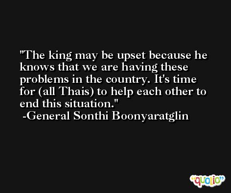The king may be upset because he knows that we are having these problems in the country. It's time for (all Thais) to help each other to end this situation. -General Sonthi Boonyaratglin