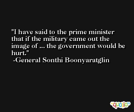 I have said to the prime minister that if the military came out the image of ... the government would be hurt. -General Sonthi Boonyaratglin